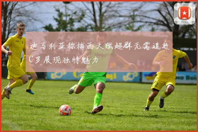 迪马利亚称梅西天赋超群无需追赶C罗展现独特魅力