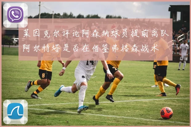 莱因克尔评论阿森纳球员提前离队阿尔特塔是否在借鉴弗格森战术