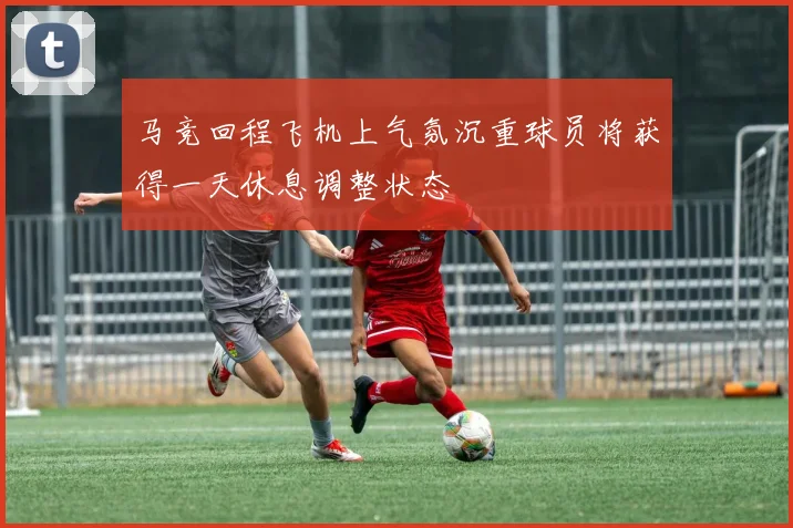 马竞回程飞机上气氛沉重球员将获得一天休息调整状态