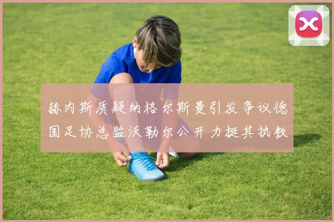 赫内斯质疑纳格尔斯曼引发争议德国足协总监沃勒尔公开力挺其执教表现