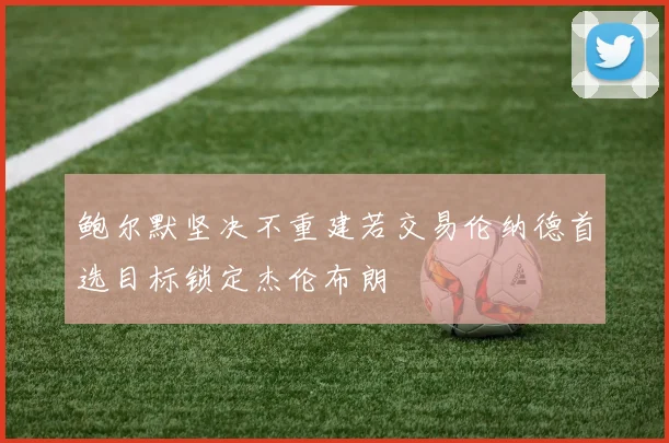 鲍尔默坚决不重建若交易伦纳德首选目标锁定杰伦布朗