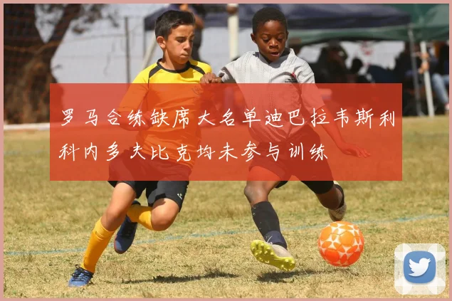 罗马合练缺席大名单迪巴拉韦斯利科内多夫比克均未参与训练