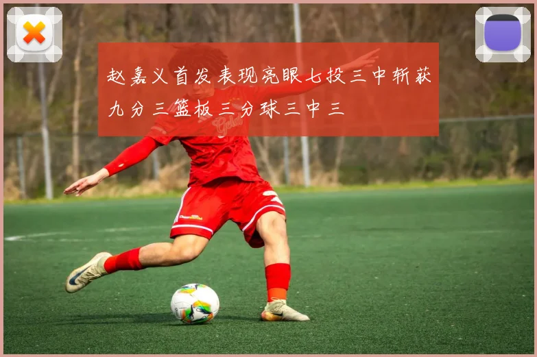 赵嘉义首发表现亮眼七投三中斩获九分三篮板三分球三中三