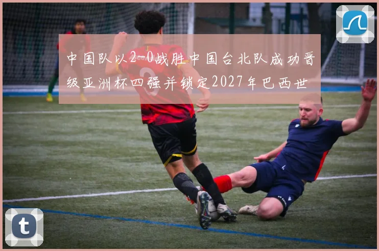中国队以2-0战胜中国台北队成功晋级亚洲杯四强并锁定2027年巴西世界杯资格