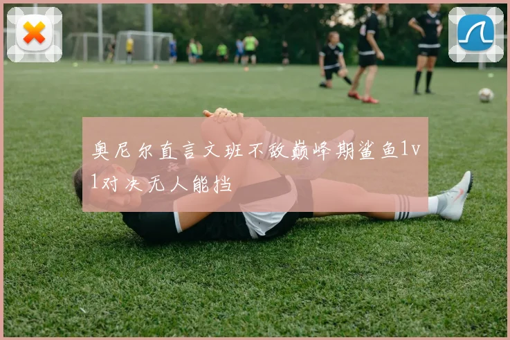奥尼尔直言文班不敌巅峰期鲨鱼1v1对决无人能挡