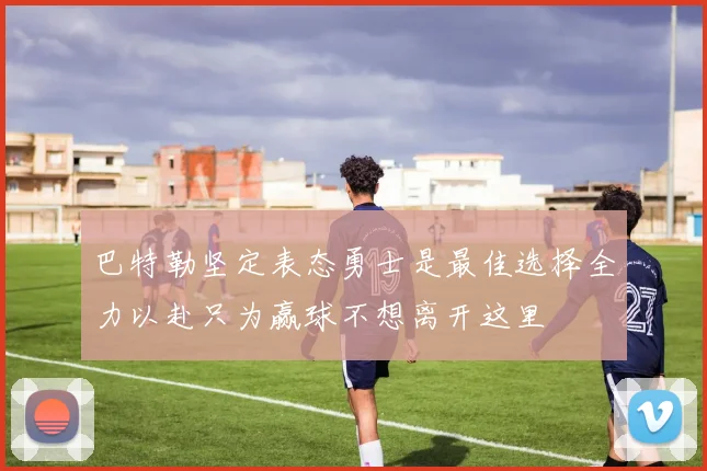 巴特勒坚定表态勇士是最佳选择全力以赴只为赢球不想离开这里