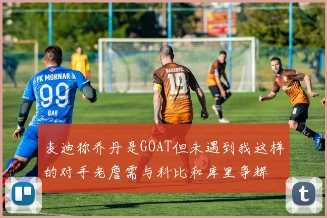 麦迪称乔丹是GOAT但未遇到我这样的对手老詹需与科比和库里争辉