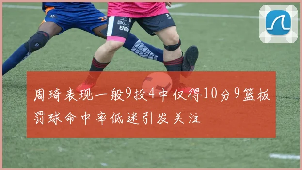 周琦表现一般9投4中仅得10分9篮板罚球命中率低迷引发关注