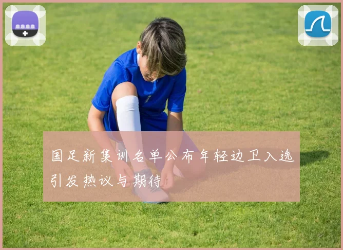 国足新集训名单公布年轻边卫入选引发热议与期待