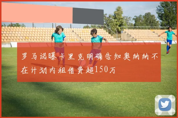 罗马诺曝卡里克明确告知奥纳纳不在计划内租借费超150万