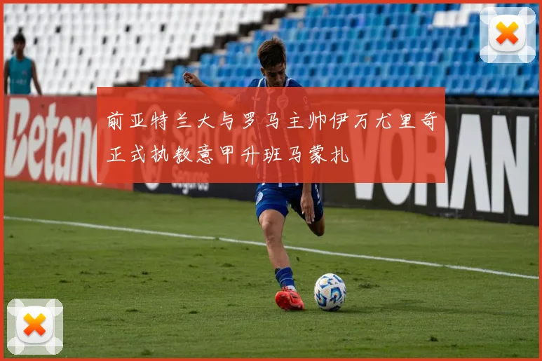 前亚特兰大与罗马主帅伊万尤里奇正式执教意甲升班马蒙扎