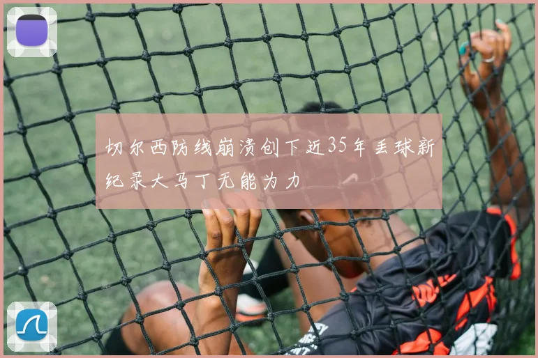 切尔西防线崩溃创下近35年丢球新纪录大马丁无能为力