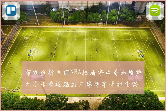 布朗分析当前NBA格局字母哥加盟热火小卡重返猛龙三球与华子组合实力强劲