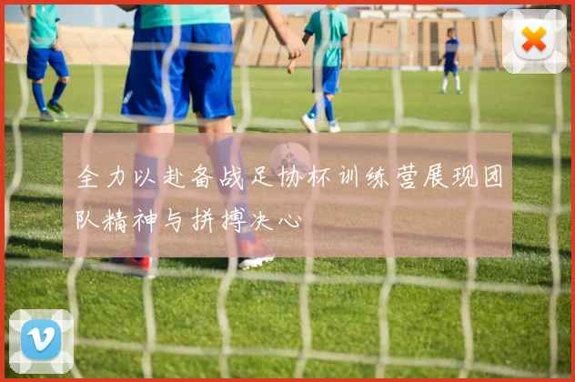 全力以赴备战足协杯训练营展现团队精神与拼搏决心