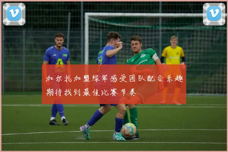 加尔扎加盟绿军感受团队配合乐趣期待找到最佳比赛节奏
