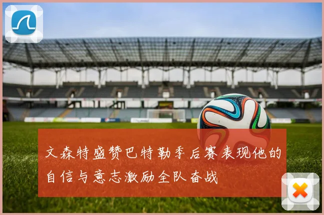 文森特盛赞巴特勒季后赛表现他的自信与意志激励全队奋战