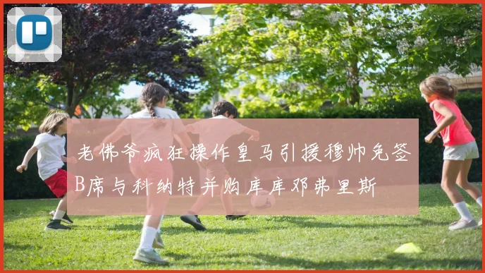 老佛爷疯狂操作皇马引援穆帅免签B席与科纳特并购库库邓弗里斯