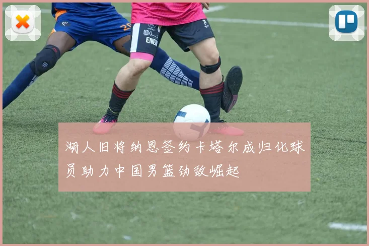 湖人旧将纳恩签约卡塔尔成归化球员助力中国男篮劲敌崛起
