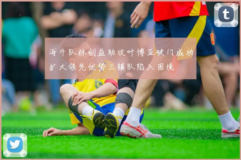 海牛队林创益助攻叶博亚破门成功扩大领先优势三镇队陷入困境