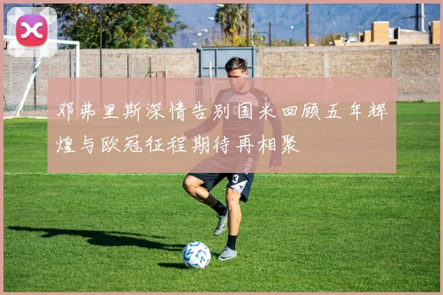 邓弗里斯深情告别国米回顾五年辉煌与欧冠征程期待再相聚