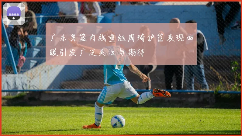 广东男篮内线重组周琦护筐表现回暖引发广泛关注与期待