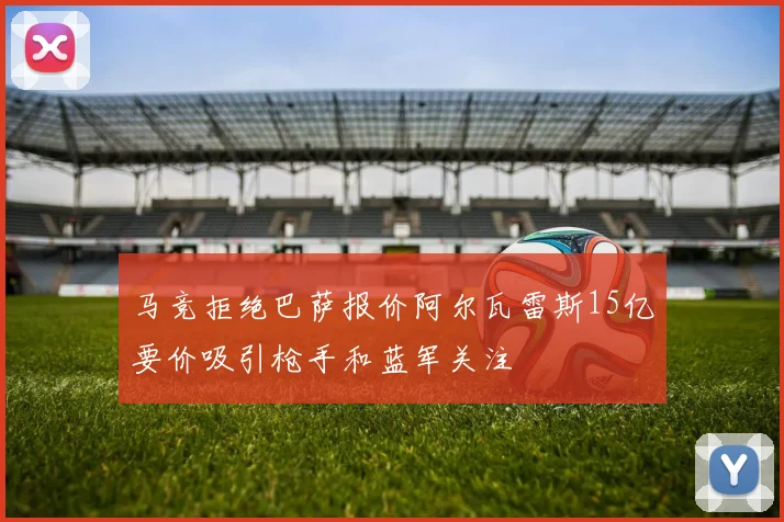 马竞拒绝巴萨报价阿尔瓦雷斯15亿要价吸引枪手和蓝军关注