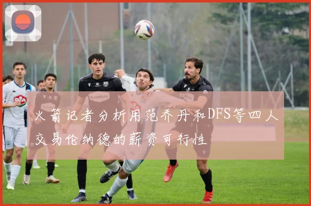 火箭记者分析用范乔丹和DFS等四人交易伦纳德的薪资可行性