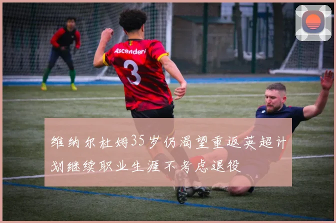 维纳尔杜姆35岁仍渴望重返英超计划继续职业生涯不考虑退役