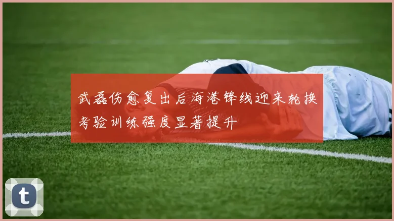 武磊伤愈复出后海港锋线迎来轮换考验训练强度显著提升