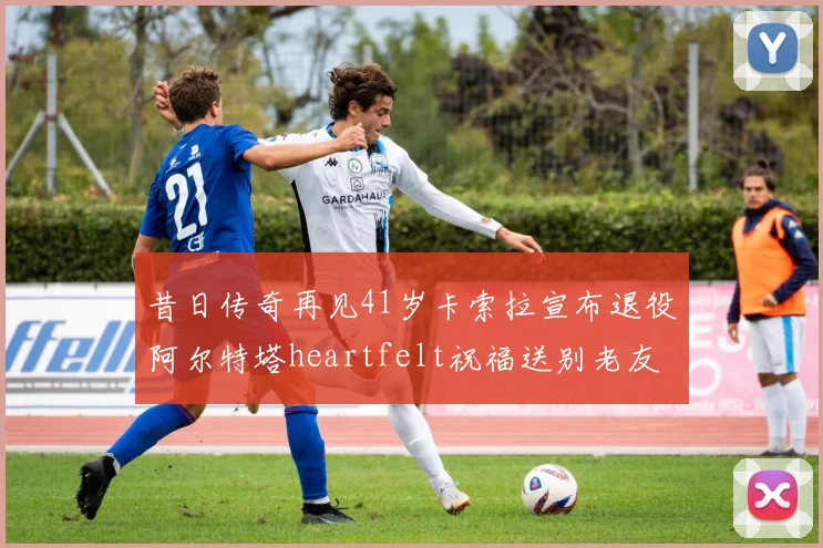 昔日传奇再见41岁卡索拉宣布退役阿尔特塔heartfelt祝福送别老友