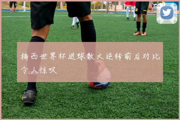 梅西世界杯进球数大逆转前后对比令人惊叹
