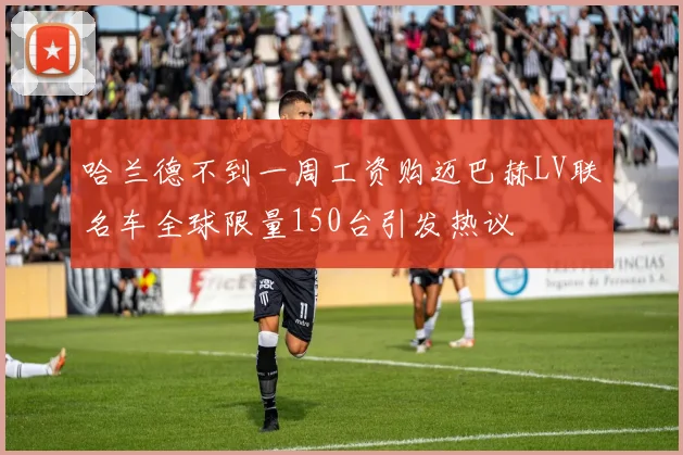 哈兰德不到一周工资购迈巴赫LV联名车全球限量150台引发热议