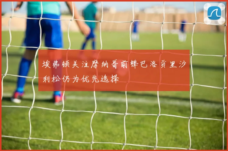 埃弗顿关注摩纳哥前锋巴洛贡里沙利松仍为优先选择