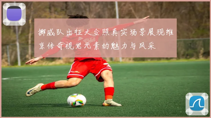 挪威队出征大合照真实场景展现维京传奇视觉元素的魅力与风采