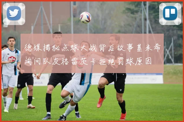 德媒揭秘点球大战背后故事基米希询问队友格雷茨卡拒绝罚球原因