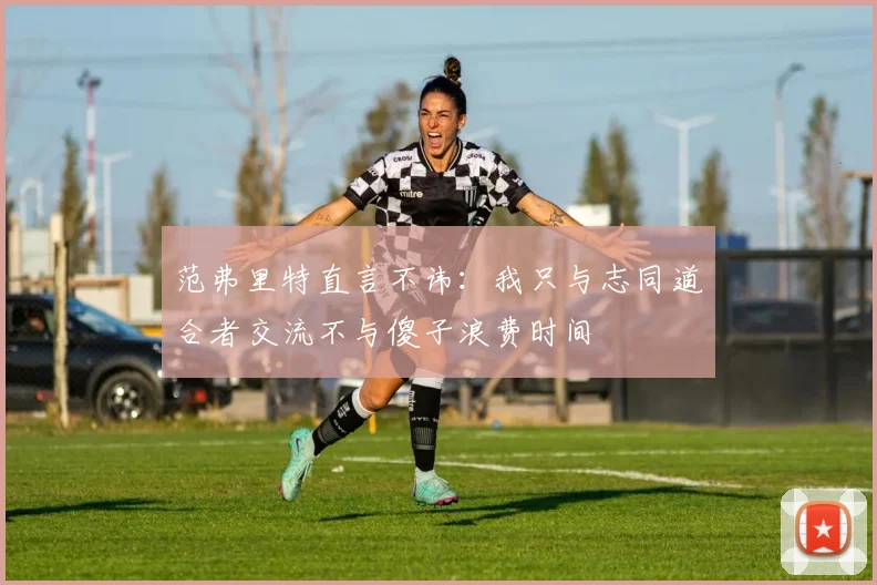 范弗里特直言不讳：我只与志同道合者交流不与傻子浪费时间