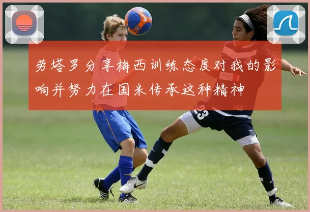 劳塔罗分享梅西训练态度对我的影响并努力在国米传承这种精神