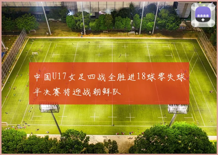 中国U17女足四战全胜进18球零失球半决赛将迎战朝鲜队