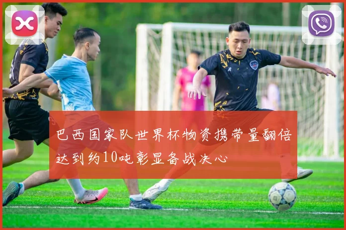 巴西国家队世界杯物资携带量翻倍达到约10吨彰显备战决心