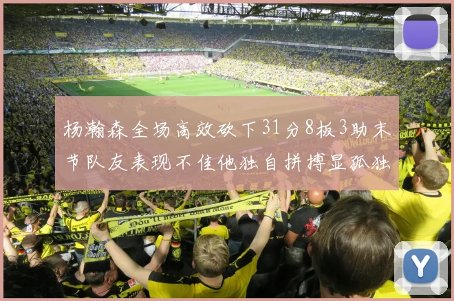 杨瀚森全场高效砍下31分8板3助末节队友表现不佳他独自拼搏显孤独