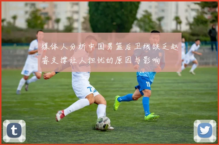 媒体人分析中国男篮后卫线缺乏赵睿支撑让人担忧的原因与影响