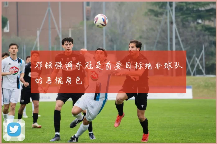 邓顿强调夺冠是首要目标绝非球队的恶棍角色