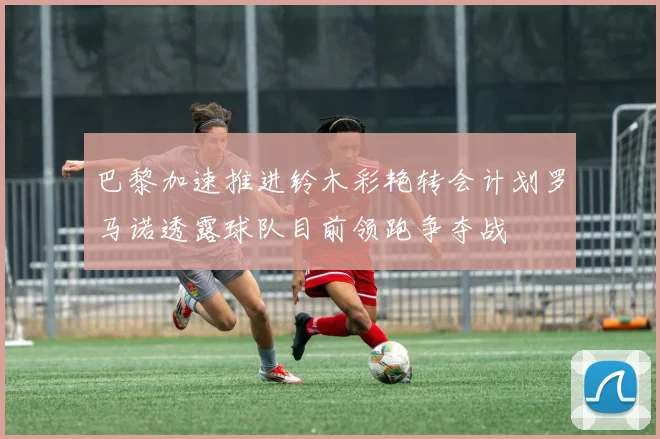 巴黎加速推进铃木彩艳转会计划罗马诺透露球队目前领跑争夺战